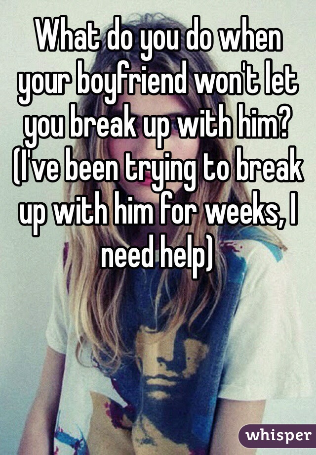 What do you do when your boyfriend won't let you break up with him? (I've been trying to break up with him for weeks, I need help)
