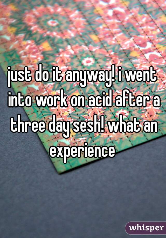 just do it anyway! i went into work on acid after a three day sesh! what an experience 