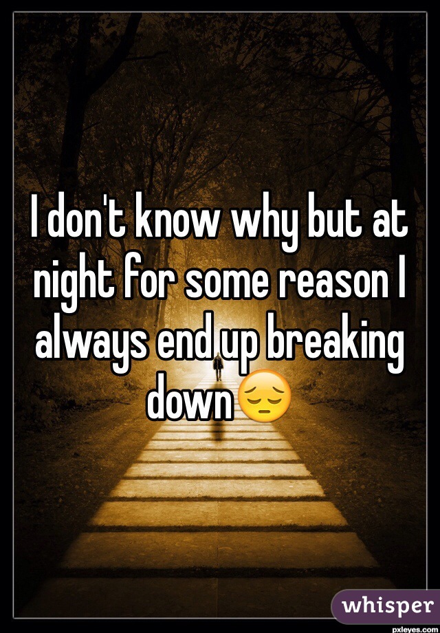 I don't know why but at night for some reason I always end up breaking down😔