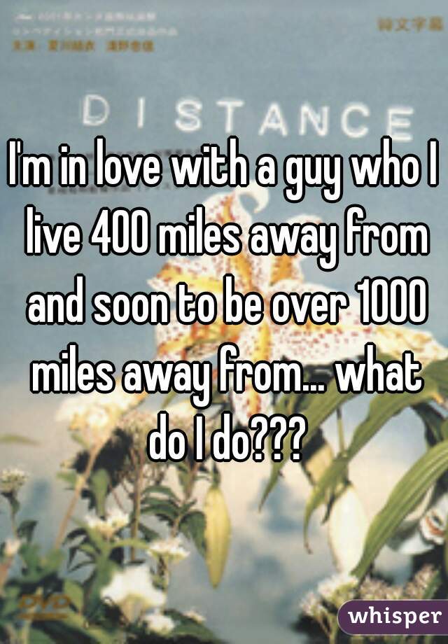 I'm in love with a guy who I live 400 miles away from and soon to be over 1000 miles away from... what do I do???