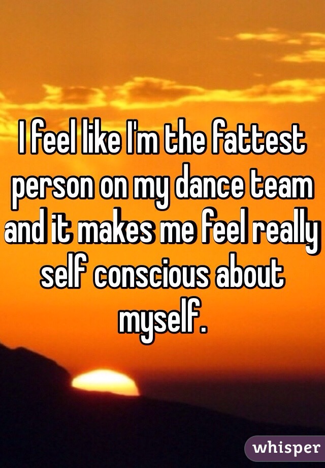 I feel like I'm the fattest person on my dance team and it makes me feel really self conscious about myself. 