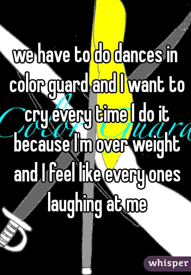 we have to do dances in color guard and I want to cry every time I do it because I'm over weight and I feel like every ones laughing at me