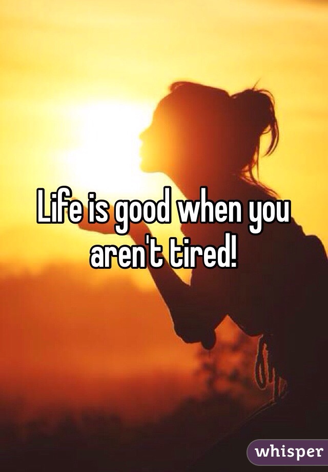 Life is good when you aren't tired!