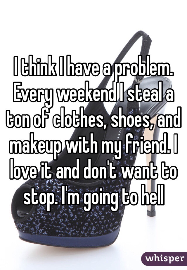 I think I have a problem. Every weekend I steal a ton of clothes, shoes, and makeup with my friend. I love it and don't want to stop. I'm going to hell