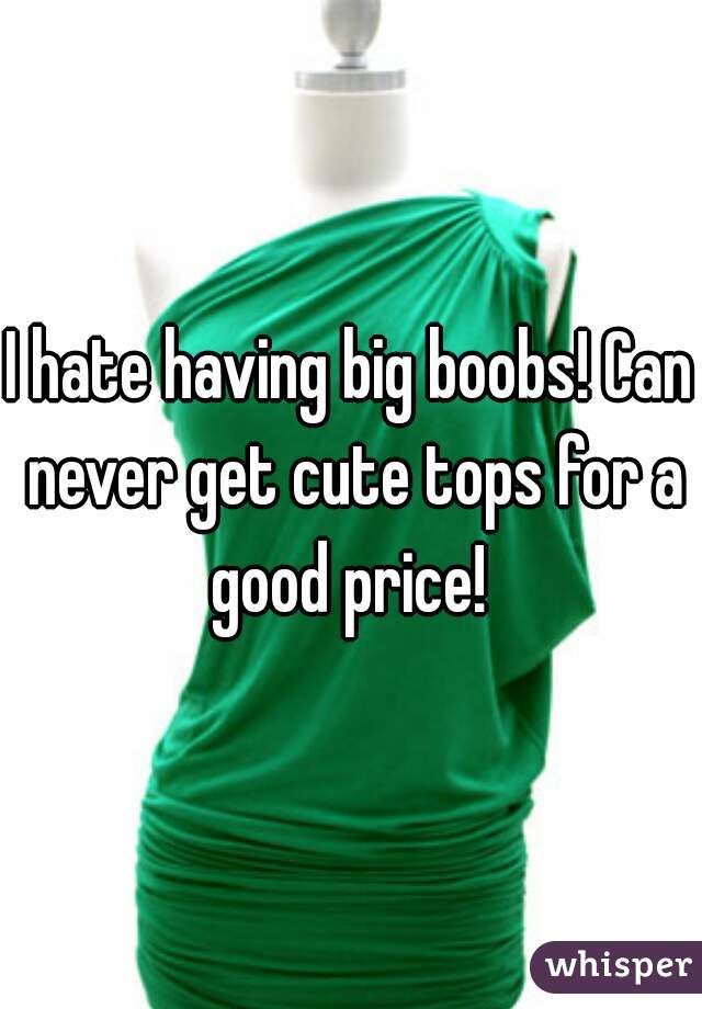 I hate having big boobs! Can never get cute tops for a good price! 