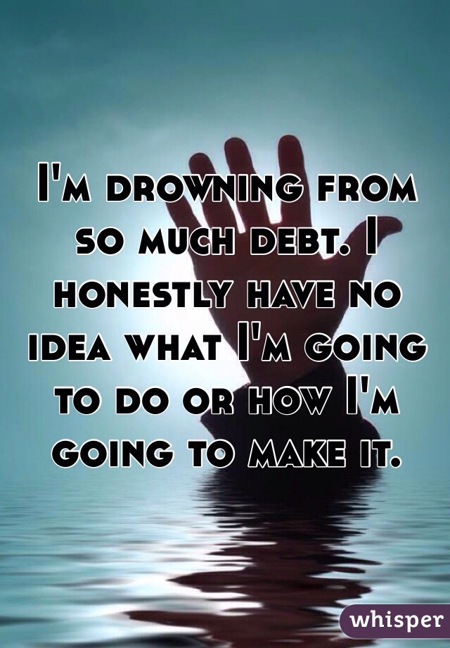 I'm drowning from so much debt. I honestly have no idea what I'm going to do or how I'm going to make it. 