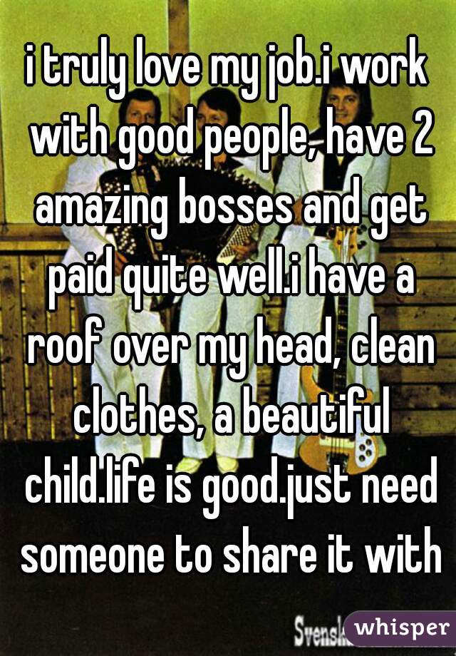 i truly love my job.i work with good people, have 2 amazing bosses and get paid quite well.i have a roof over my head, clean clothes, a beautiful child.life is good.just need someone to share it with