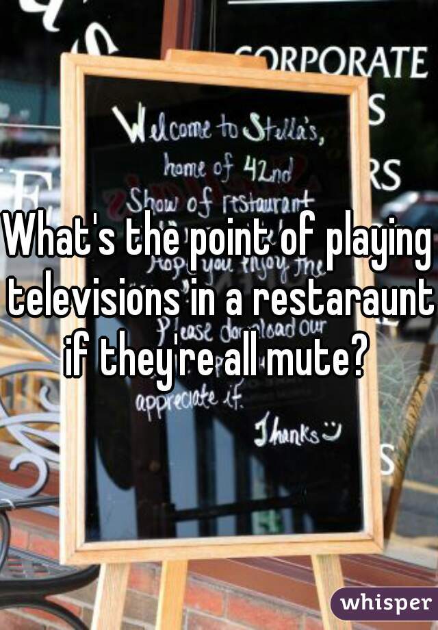 What's the point of playing televisions in a restaraunt if they're all mute? 