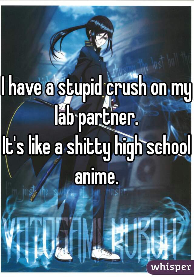 I have a stupid crush on my lab partner. 
It's like a shitty high school anime. 