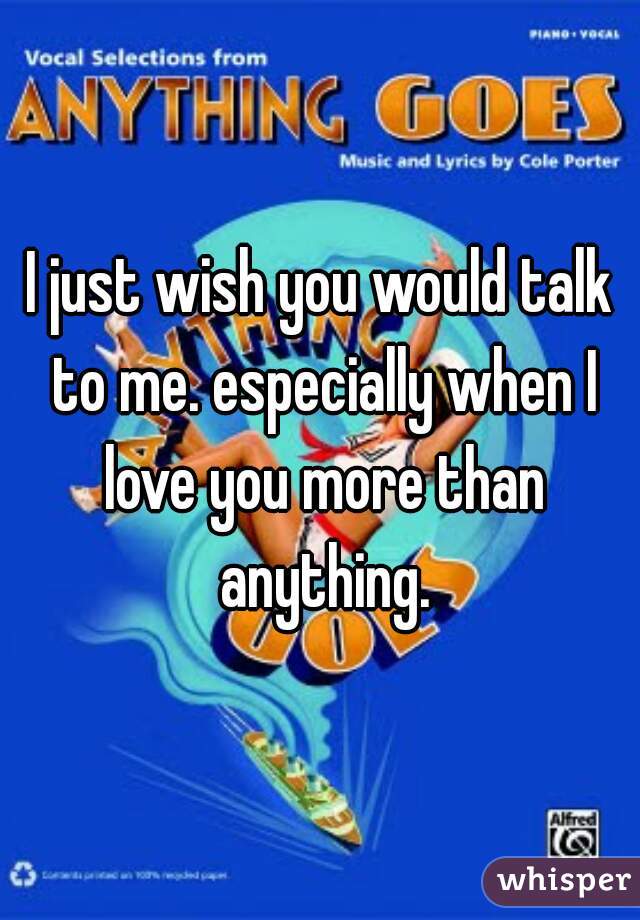 I just wish you would talk to me. especially when I love you more than anything.