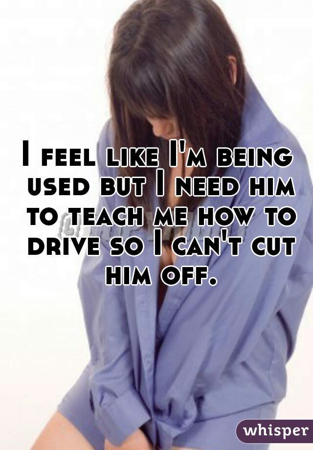 I feel like I'm being used but I need him to teach me how to drive so I can't cut him off.