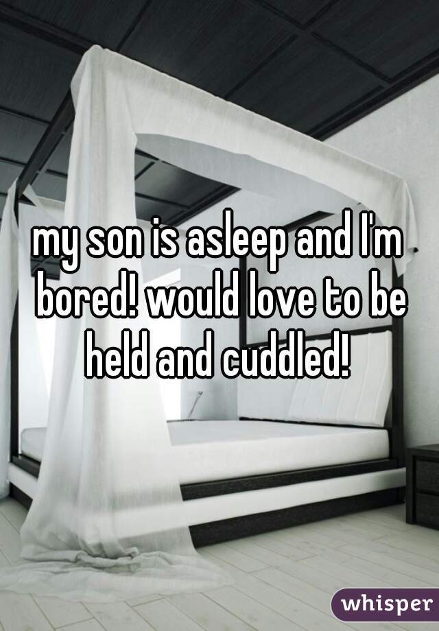 my son is asleep and I'm bored! would love to be held and cuddled! 