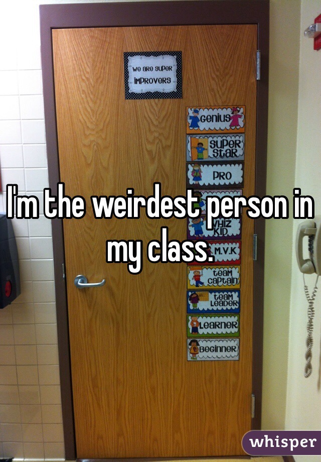 I'm the weirdest person in my class. 