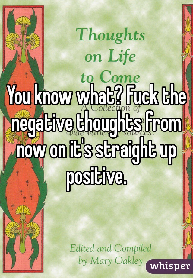 You know what? Fuck the negative thoughts from now on it's straight up positive. 