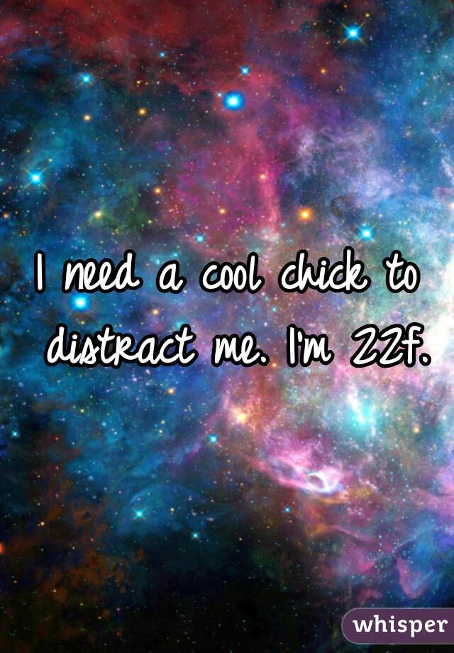 I need a cool chick to distract me. I'm 22f.