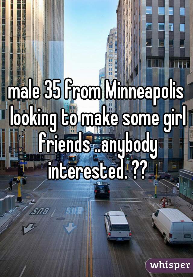 male 35 from Minneapolis looking to make some girl friends ..anybody interested. ??