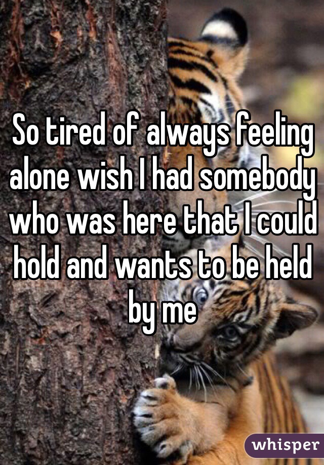 So tired of always feeling alone wish I had somebody who was here that I could hold and wants to be held by me