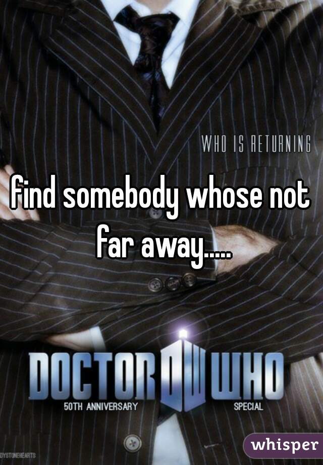 find somebody whose not far away.....
