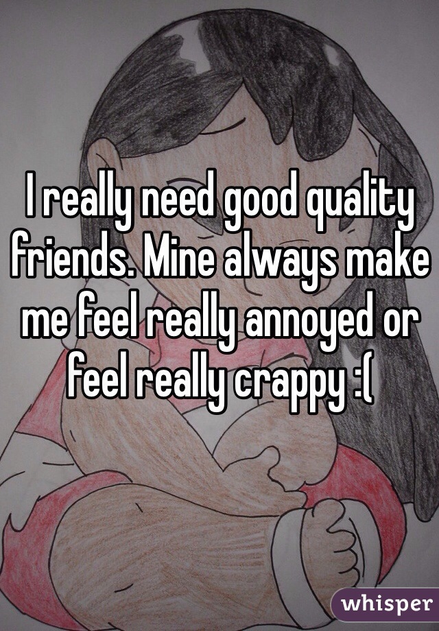 I really need good quality friends. Mine always make me feel really annoyed or feel really crappy :(