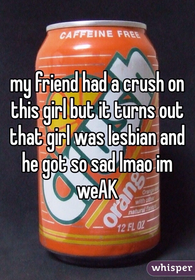 my friend had a crush on this girl but it turns out that girl was lesbian and he got so sad lmao im weAK