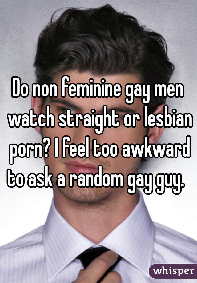 Do non feminine gay men watch straight or lesbian porn? I feel too awkward to ask a random gay guy.  
