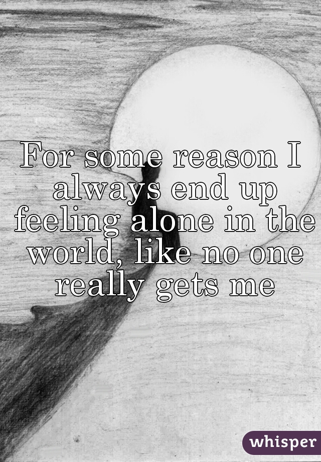 For some reason I always end up feeling alone in the world, like no one really gets me
