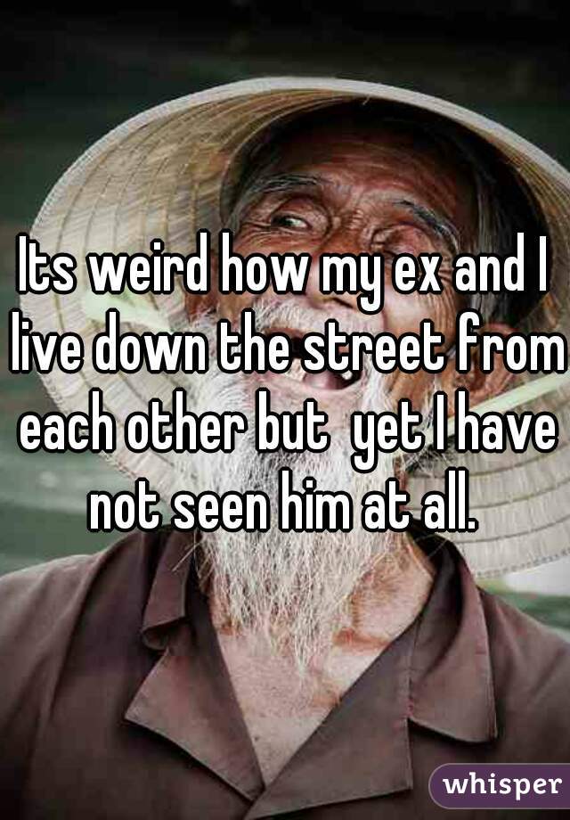 Its weird how my ex and I live down the street from each other but  yet I have not seen him at all. 