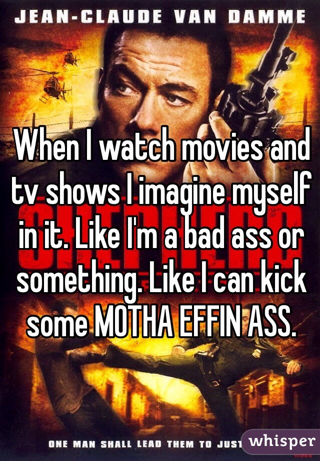 When I watch movies and tv shows I imagine myself in it. Like I'm a bad ass or something. Like I can kick some MOTHA EFFIN ASS. 