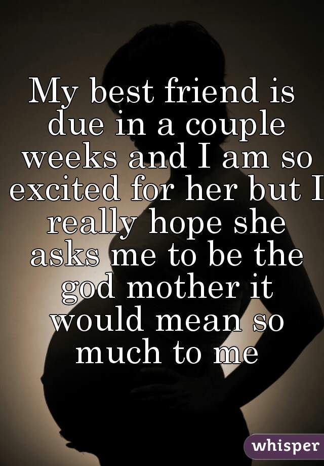 My best friend is due in a couple weeks and I am so excited for her but I really hope she asks me to be the god mother it would mean so much to me