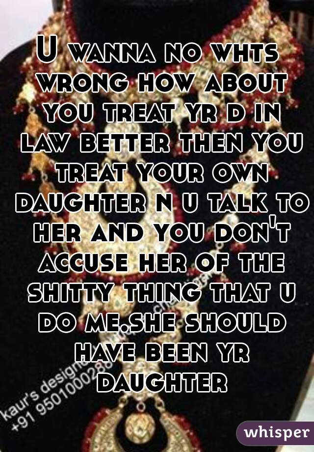 U wanna no whts wrong how about you treat yr d in law better then you treat your own daughter n u talk to her and you don't accuse her of the shitty thing that u do me.she should have been yr daughter