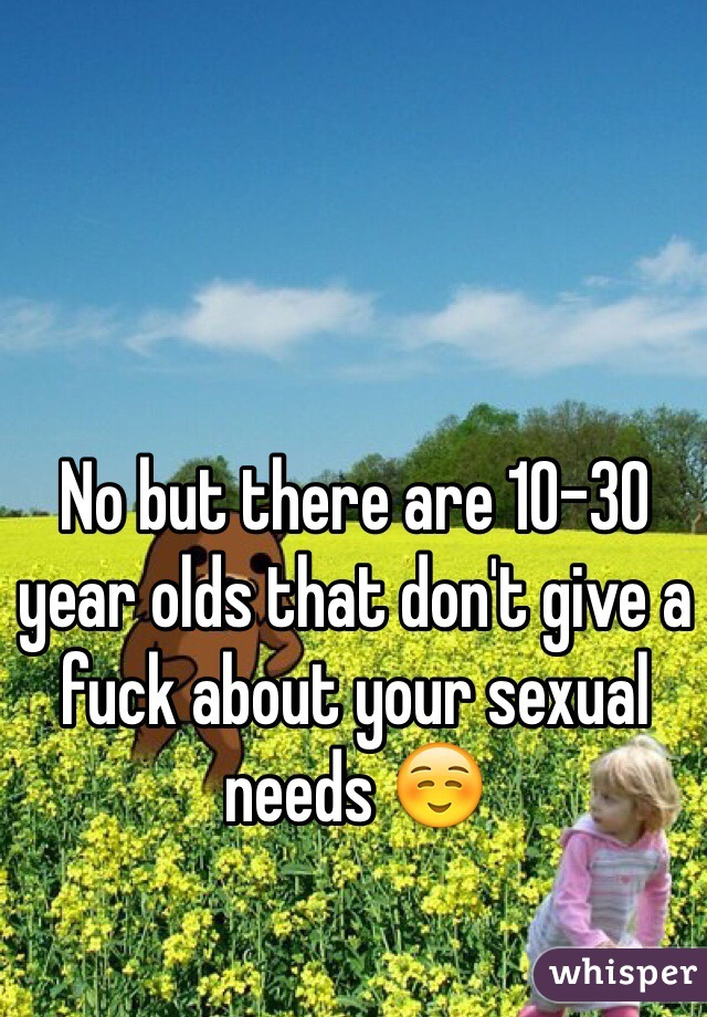 No but there are 10-30 year olds that don't give a fuck about your sexual needs ☺️