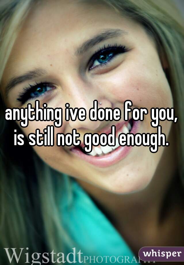 anything ive done for you, is still not good enough. 