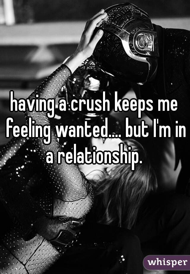having a crush keeps me feeling wanted.... but I'm in a relationship. 