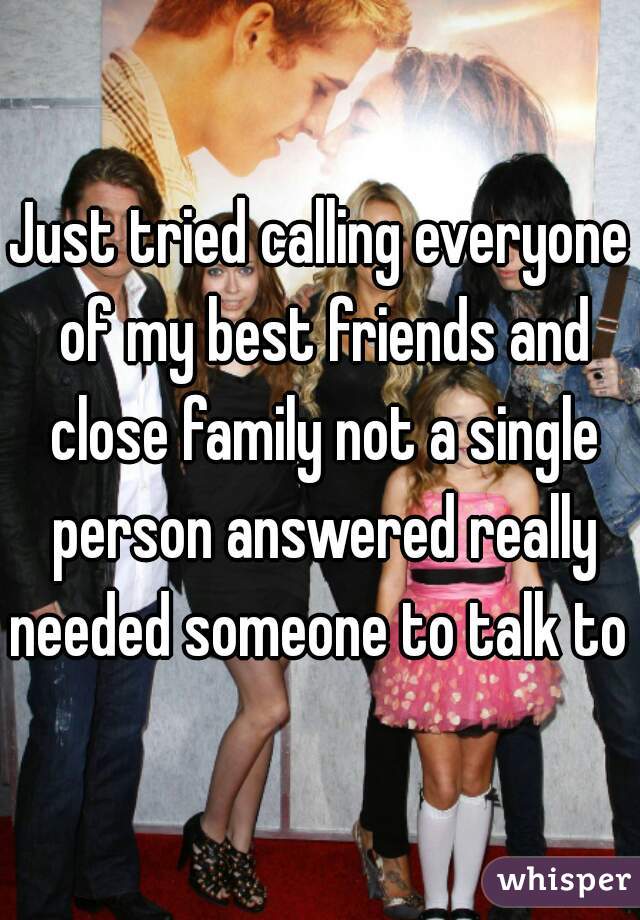 Just tried calling everyone of my best friends and close family not a single person answered really needed someone to talk to  