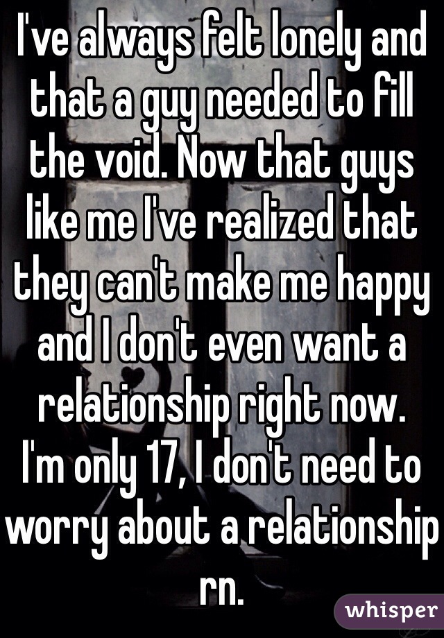 I've always felt lonely and that a guy needed to fill the void. Now that guys like me I've realized that they can't make me happy and I don't even want a relationship right now. 
I'm only 17, I don't need to worry about a relationship rn.
