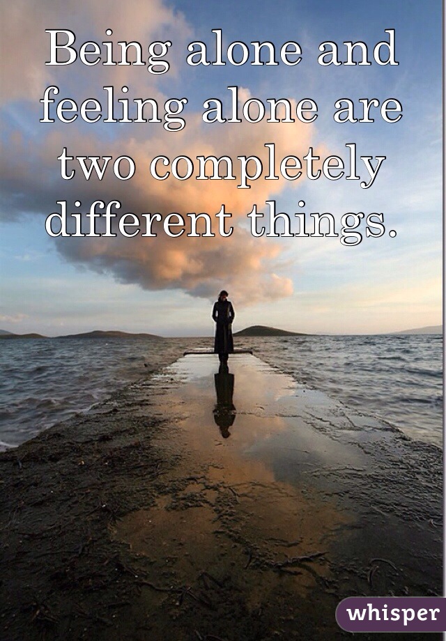 Being alone and feeling alone are two completely different things. 