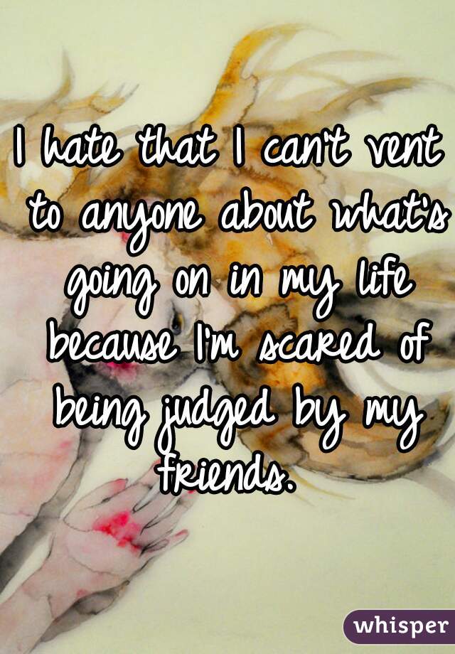 I hate that I can't vent to anyone about what's going on in my life because I'm scared of being judged by my friends. 