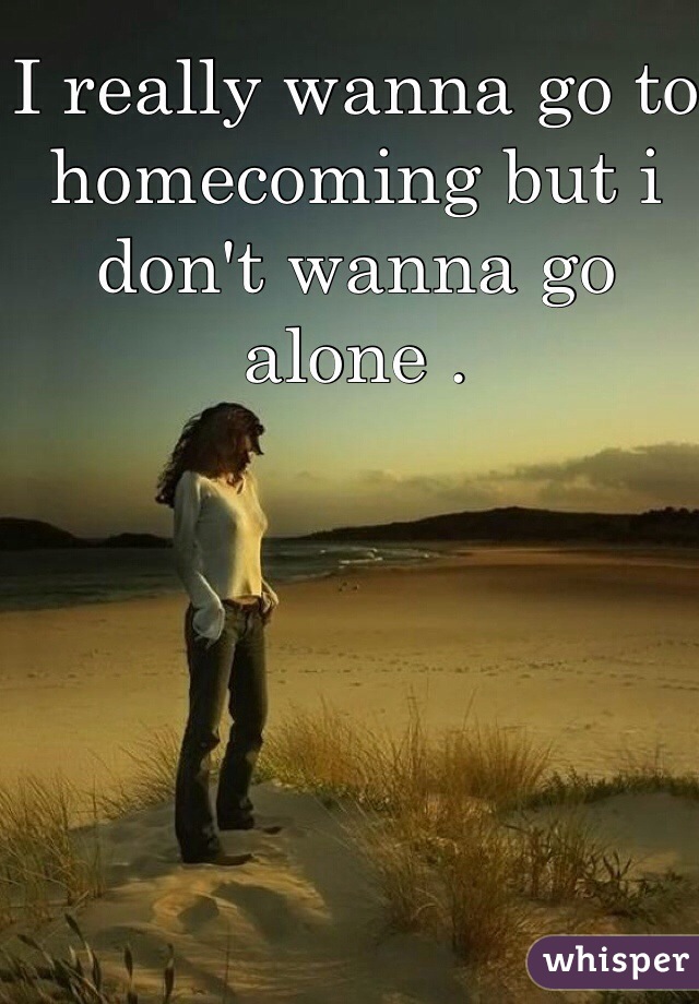 I really wanna go to homecoming but i don't wanna go alone . 