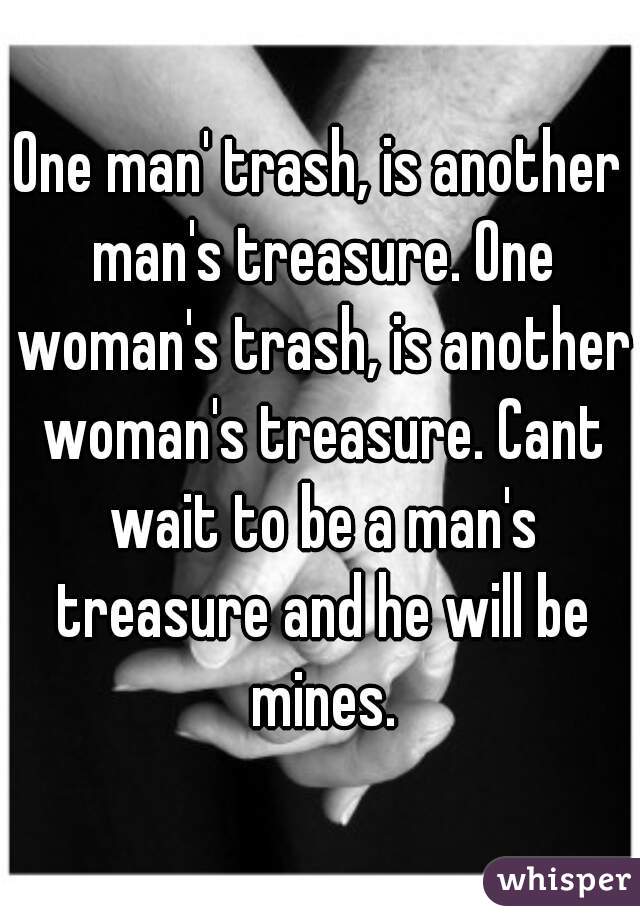 One man' trash, is another man's treasure. One woman's trash, is another woman's treasure. Cant wait to be a man's treasure and he will be mines.