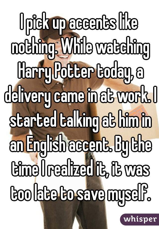 I pick up accents like nothing. While watching Harry Potter today, a delivery came in at work. I started talking at him in an English accent. By the time I realized it, it was too late to save myself.