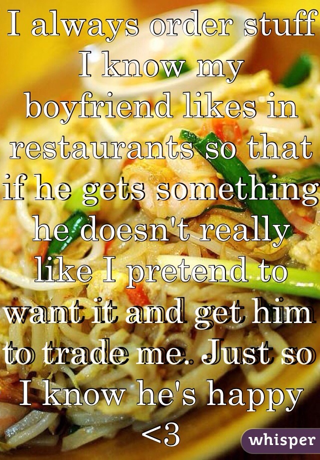 I always order stuff I know my boyfriend likes in restaurants so that if he gets something he doesn't really like I pretend to want it and get him to trade me. Just so I know he's happy <3
