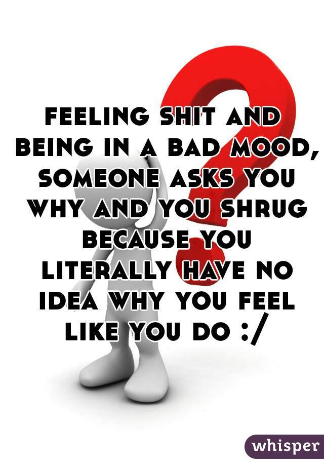 feeling shit and being in a bad mood, someone asks you why and you shrug because you literally have no idea why you feel like you do :/
