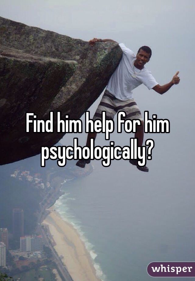 Find him help for him psychologically? 