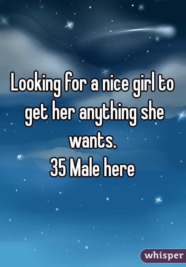 Looking for a nice girl to get her anything she wants. 

35 Male here