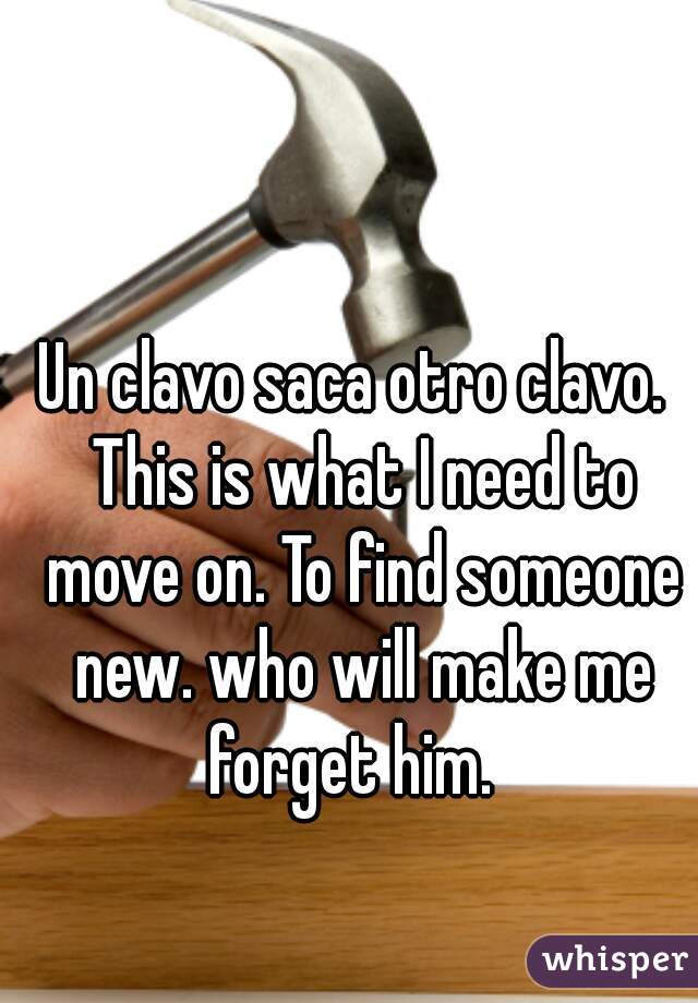 Un clavo saca otro clavo.  This is what I need to move on. To find someone new. who will make me forget him.  
