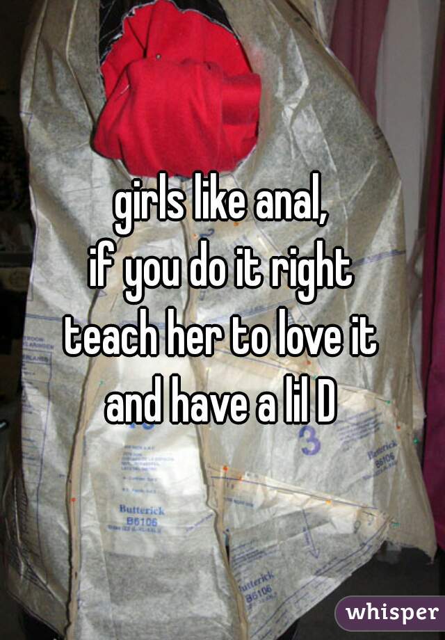 girls like anal,
if you do it right
teach her to love it
and have a lil D