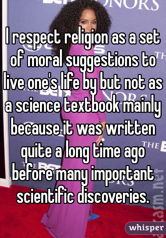I respect religion as a set of moral suggestions to live one's life by but not as a science textbook mainly because it was written quite a long time ago before many important scientific discoveries.
