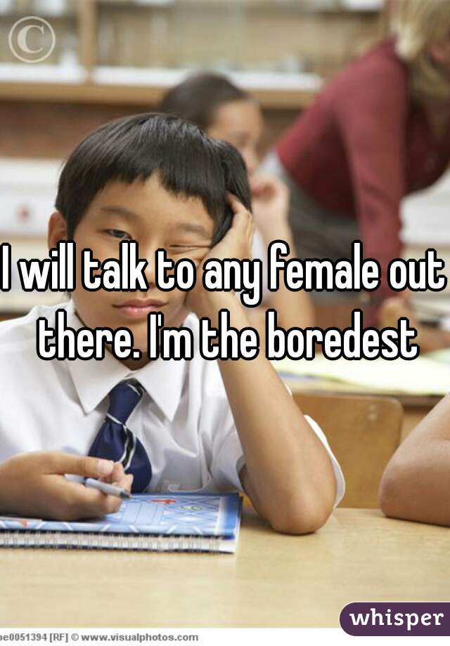 I will talk to any female out there. I'm the boredest