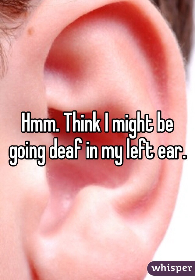 Hmm. Think I might be going deaf in my left ear.