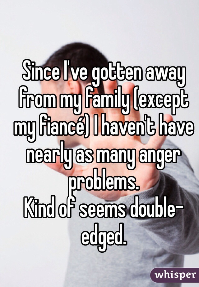 Since I've gotten away from my family (except my fiancé) I haven't have nearly as many anger problems.
Kind of seems double-edged.